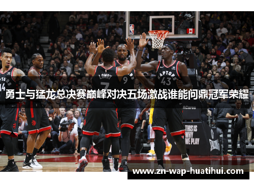 勇士与猛龙总决赛巅峰对决五场激战谁能问鼎冠军荣耀